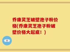 乔康灵芝破壁孢子粉价格(乔康灵芝孢子粉破壁价格大起底！)