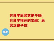 万良宇辰灵芝孢子粉(万良宇推荐的宝藏：辰灵芝孢子粉)