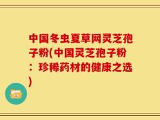 中国冬虫夏草网灵芝孢子粉(中国灵芝孢子粉：珍稀药材的健康之选)