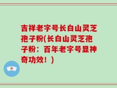 吉祥老字号长白山灵芝孢子粉(长白山灵芝孢子粉：百年老字号显神奇功效！)