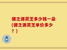 健之源灵芝多少钱一朵(健之源灵芝单价多少？)