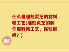 什么是雕刻灵芝的材料和工艺(雕刻灵芝的制作原料和工艺，你知道吗？)