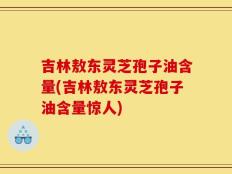吉林敖东灵芝孢子油含量(吉林敖东灵芝孢子油含量惊人)