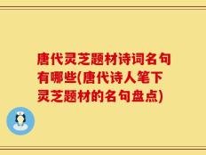 唐代灵芝题材诗词名句有哪些(唐代诗人笔下灵芝题材的名句盘点)