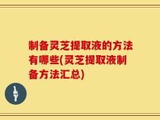 制备灵芝提取液的方法有哪些(灵芝提取液制备方法汇总)