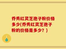乔秀红灵芝孢子粉价格多少(乔秀红灵芝孢子粉的价格是多少？)