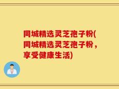 同城精选灵芝孢子粉(同城精选灵芝孢子粉，享受健康生活)
