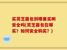 买灵芝菌包到哪里买啊安全吗(灵芝菌包在哪买？如何安全购买？)