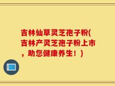 吉林仙草灵芝孢子粉(吉林产灵芝孢子粉上市，助您健康养生！)