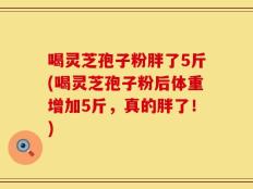 喝灵芝孢子粉胖了5斤(喝灵芝孢子粉后体重增加5斤，真的胖了！)