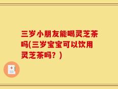 三岁小朋友能喝灵芝茶吗(三岁宝宝可以饮用灵芝茶吗？)