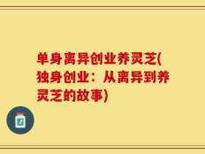 单身离异创业养灵芝(独身创业：从离异到养灵芝的故事)