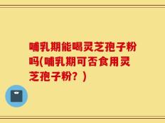 哺乳期能喝灵芝孢子粉吗(哺乳期可否食用灵芝孢子粉？)