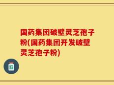 国药集团破壁灵芝孢子粉(国药集团开发破壁灵芝孢子粉)