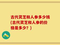 古代灵芝和人参多少钱(古代灵芝和人参的价格是多少？)