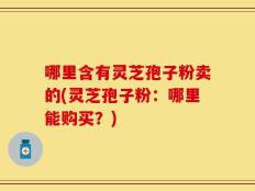 哪里含有灵芝孢子粉卖的(灵芝孢子粉：哪里能购买？)