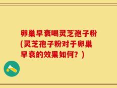 卵巢早衰喝灵芝孢子粉(灵芝孢子粉对于卵巢早衰的效果如何？)