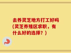 去养灵芝地方打工好吗(灵芝养殖区求职，有什么好的选择？)