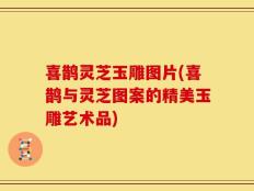 喜鹊灵芝玉雕图片(喜鹊与灵芝图案的精美玉雕艺术品)