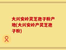 大兴安岭灵芝孢子粉产地(大兴安岭产灵芝孢子粉)