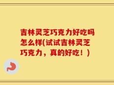 吉林灵芝巧克力好吃吗怎么样(试试吉林灵芝巧克力，真的好吃！)