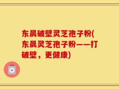 东晨破壁灵芝孢子粉(东晨灵芝孢子粉——打破壁，更健康)
