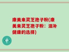 康美来灵芝孢子粉(康美来灵芝孢子粉：滋补健康的选择)