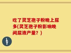吃了灵芝孢子粉晚上尿多(灵芝孢子粉影响晚间尿液产量？)