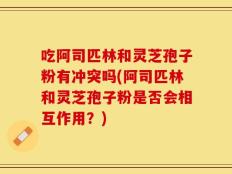 吃阿司匹林和灵芝孢子粉有冲突吗(阿司匹林和灵芝孢子粉是否会相互作用？)