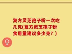 复方灵芝孢子粉一次吃几克(复方灵芝孢子粉食用量建议多少克？)