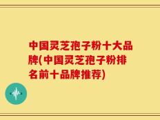 中国灵芝孢子粉十大品牌(中国灵芝孢子粉排名前十品牌推荐)