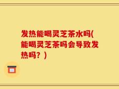 发热能喝灵芝茶水吗(能喝灵芝茶吗会导致发热吗？)