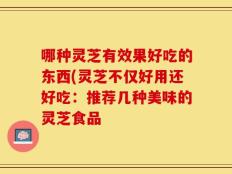 哪种灵芝有效果好吃的东西(灵芝不仅好用还好吃：推荐几种美味的灵芝食品