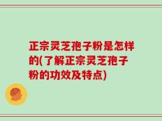 正宗灵芝孢子粉是怎样的(了解正宗灵芝孢子粉的功效及特点)