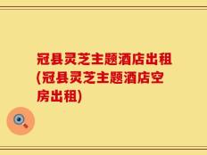 冠县灵芝主题酒店出租(冠县灵芝主题酒店空房出租)