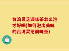 台湾灵芝调味茶怎么泡才好喝(如何泡出美味的台湾灵芝调味茶)