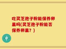 吃灵芝孢子粉能保养卵巢吗(灵芝孢子粉能否保养卵巢？)