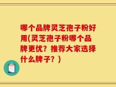 哪个品牌灵芝孢子粉好用(灵芝孢子粉哪个品牌更优？推荐大家选择什么牌子？)