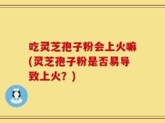 吃灵芝孢子粉会上火嘛(灵芝孢子粉是否易导致上火？)