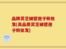 品牌灵芝破壁孢子粉批发(高品质灵芝破壁孢子粉批发)