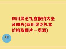四川灵芝礼盒报价大全及图片(四川灵芝礼盒价格及图片一览表)