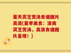 夏天灵芝煲汤食谱图片高清(夏季美食：清爽灵芝煲汤，高清食谱图片呈现！)