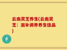 云南灵芝养生(云南灵芝：滋补调养养生佳品)