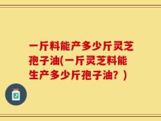 一斤料能产多少斤灵芝孢子油(一斤灵芝料能生产多少斤孢子油？)