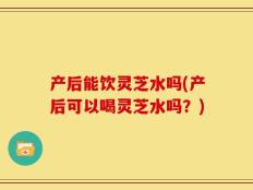 产后能饮灵芝水吗(产后可以喝灵芝水吗？)