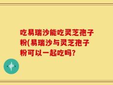 吃易瑞沙能吃灵芝孢子粉(易瑞沙与灵芝孢子粉可以一起吃吗？