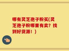 哪有灵芝孢子粉买(灵芝孢子粉哪里有卖？找到好货源！)