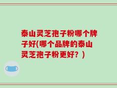 泰山灵芝孢子粉哪个牌子好(哪个品牌的泰山灵芝孢子粉更好？)
