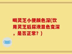 喝灵芝小便颜色深(饮用灵芝后尿液显色变深，是否正常？)