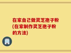在家自己做灵芝孢子粉(在家制作灵芝孢子粉的方法)
